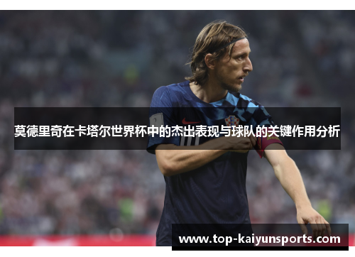 莫德里奇在卡塔尔世界杯中的杰出表现与球队的关键作用分析