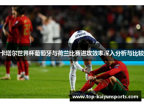 卡塔尔世界杯葡萄牙与荷兰比赛进攻效率深入分析与比较