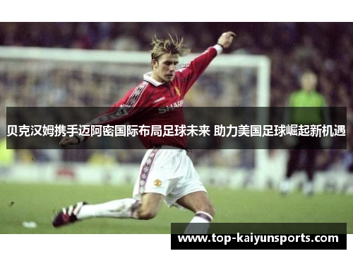 贝克汉姆携手迈阿密国际布局足球未来 助力美国足球崛起新机遇
