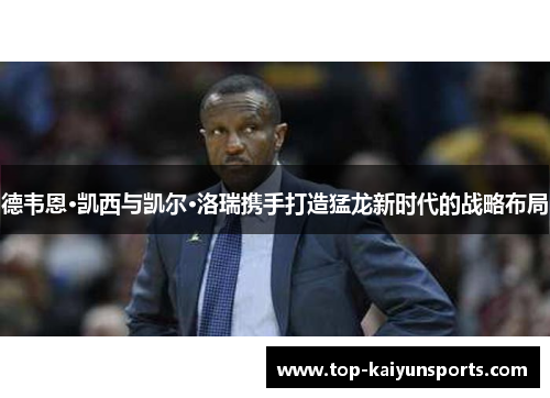 德韦恩·凯西与凯尔·洛瑞携手打造猛龙新时代的战略布局