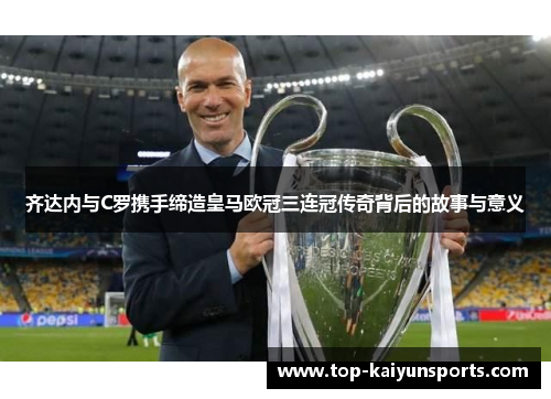 齐达内与C罗携手缔造皇马欧冠三连冠传奇背后的故事与意义