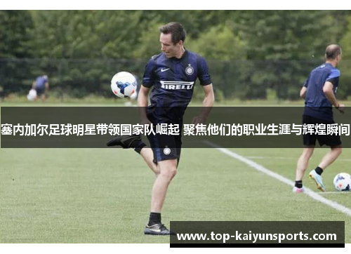 塞内加尔足球明星带领国家队崛起 聚焦他们的职业生涯与辉煌瞬间