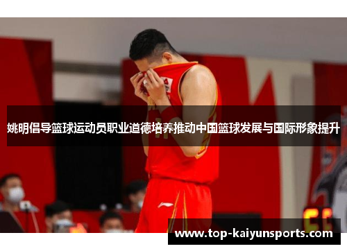 姚明倡导篮球运动员职业道德培养推动中国篮球发展与国际形象提升