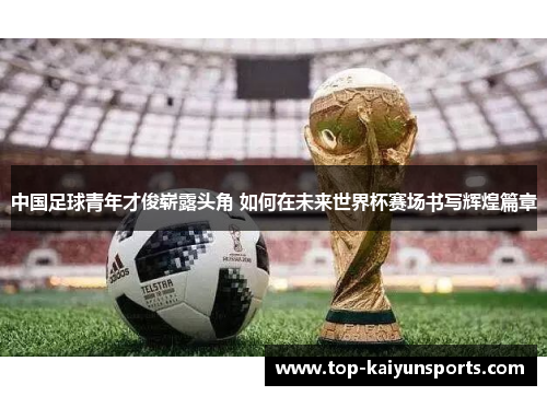中国足球青年才俊崭露头角 如何在未来世界杯赛场书写辉煌篇章