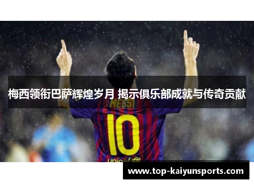 梅西领衔巴萨辉煌岁月 揭示俱乐部成就与传奇贡献