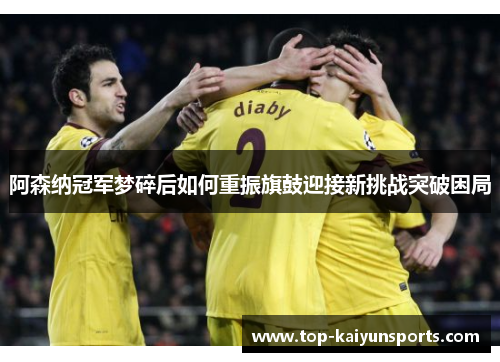 阿森纳冠军梦碎后如何重振旗鼓迎接新挑战突破困局