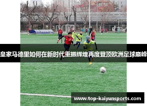 皇家马德里如何在新时代重振辉煌再度登顶欧洲足球巅峰