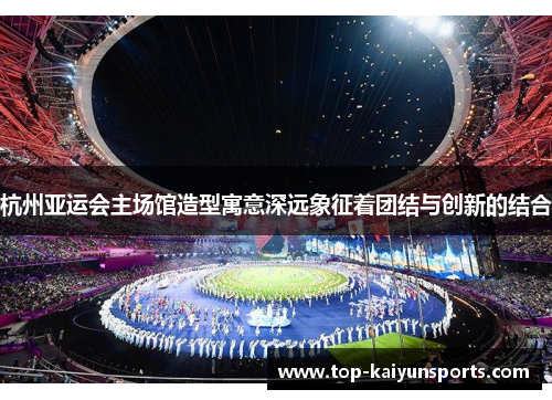 杭州亚运会主场馆造型寓意深远象征着团结与创新的结合
